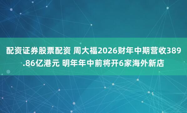 配资证券股票配资 周大福2026财年中期营收389.86亿港元 明年年中前将开6家海外新店