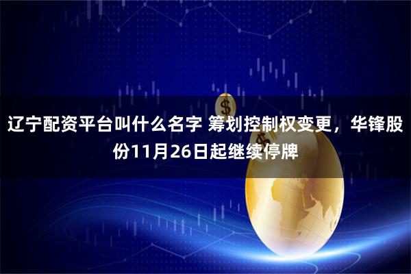 辽宁配资平台叫什么名字 筹划控制权变更,华锋股份11月26日起继续停牌