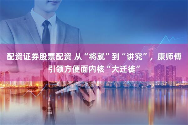 配资证券股票配资 从“将就”到“讲究”,康师傅引领方便面内核“大迁徙”