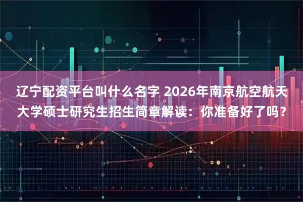辽宁配资平台叫什么名字 2026年南京航空航天大学硕士研究生招生简章解读:你准备好了吗?