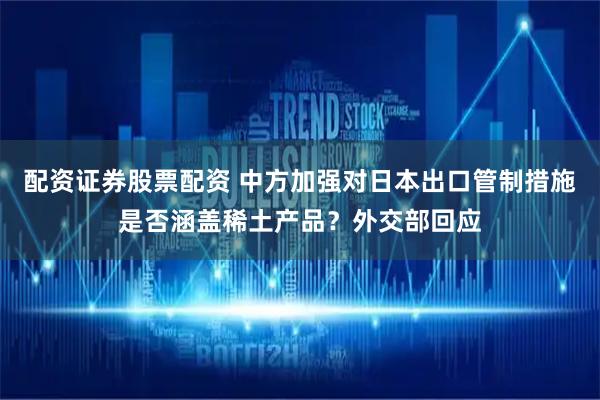 配资证券股票配资 中方加强对日本出口管制措施是否涵盖稀土产品？外交部回应