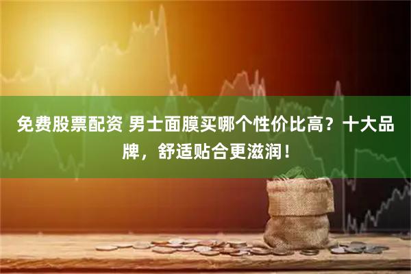 免费股票配资 男士面膜买哪个性价比高？十大品牌，舒适贴合更滋润！