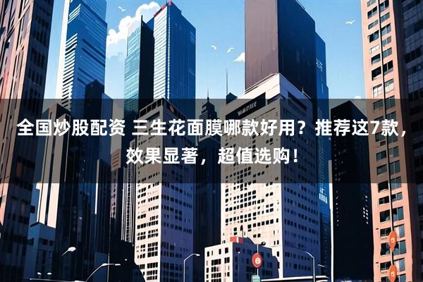 全国炒股配资 三生花面膜哪款好用？推荐这7款，效果显著，超值选购！
