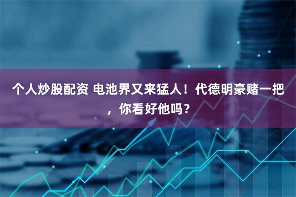 个人炒股配资 电池界又来猛人！代德明豪赌一把，你看好他吗？