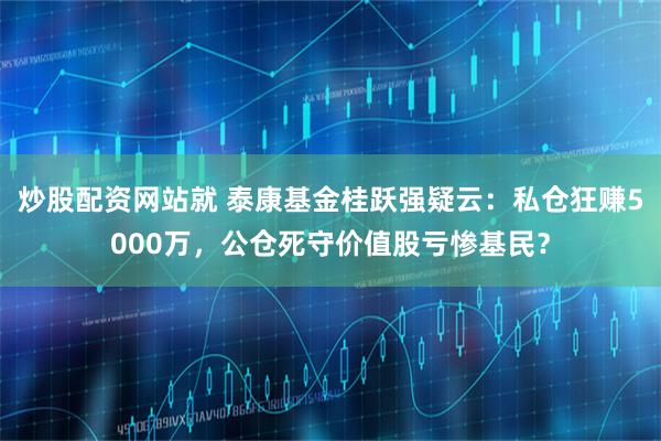 炒股配资网站就 泰康基金桂跃强疑云：私仓狂赚5000万，公仓死守价值股亏惨基民？