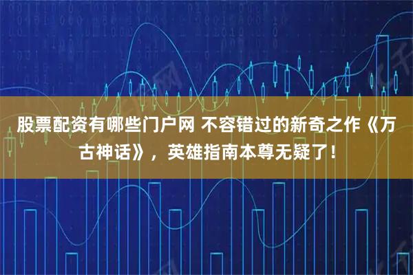 股票配资有哪些门户网 不容错过的新奇之作《万古神话》，英雄指南本尊无疑了！