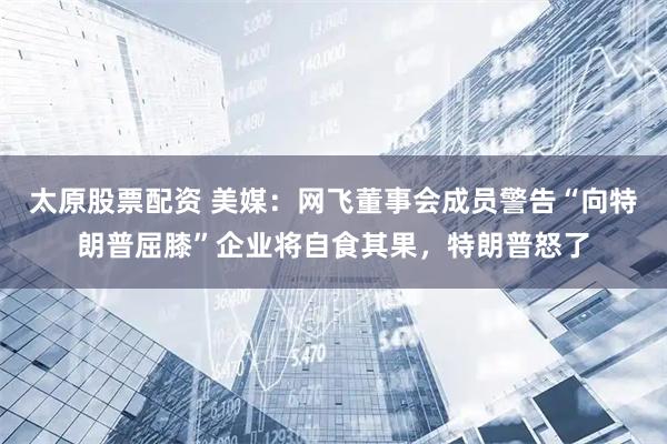 太原股票配资 美媒：网飞董事会成员警告“向特朗普屈膝”企业将自食其果，特朗普怒了