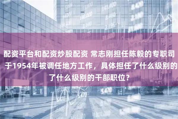 配资平台和配资炒股配资 常志刚担任陈毅的专职司机十年后，于1954年被调任地方工作，具体担任了什么级别的干部职位？
