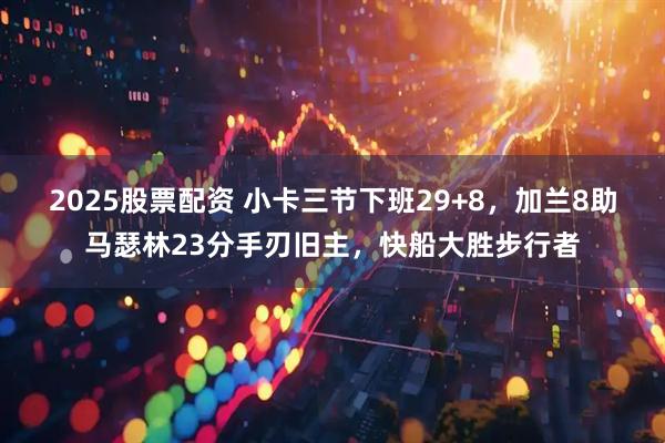 2025股票配资 小卡三节下班29+8，加兰8助马瑟林23分手刃旧主，快船大胜步行者