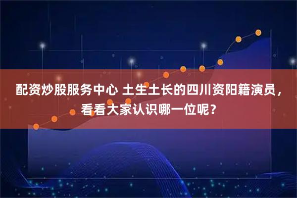 配资炒股服务中心 土生土长的四川资阳籍演员，看看大家认识哪一位呢？
