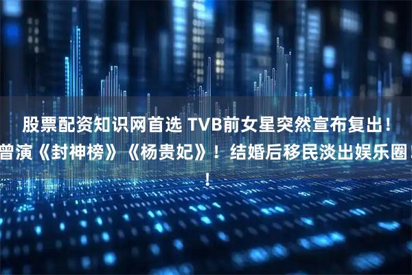 股票配资知识网首选 TVB前女星突然宣布复出！曾演《封神榜》《杨贵妃》！结婚后移民淡出娱乐圈！