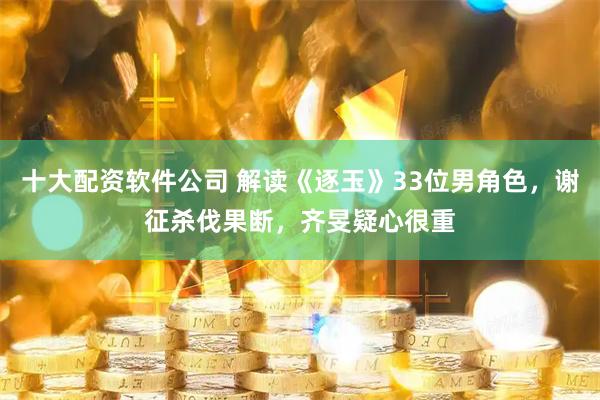 十大配资软件公司 解读《逐玉》33位男角色，谢征杀伐果断，齐旻疑心很重