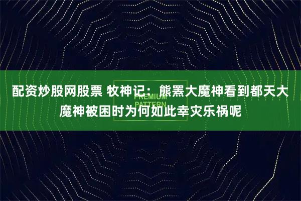 配资炒股网股票 牧神记：熊罴大魔神看到都天大魔神被困时为何如此幸灾乐祸呢