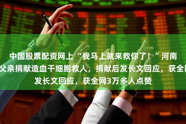 中国股票配资网上 “我马上就来救你了！”河南19岁女孩追随父亲捐献造血干细胞救人，捐献后发长文回应，获全网3万多人点赞