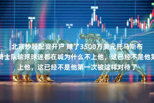 北京炒股配资开户 赚了3500万美元托马斯布莱恩特还在流浪，骑士队输球球迷都在喊为什么不上他，这已经不是他第一次被这样对待了