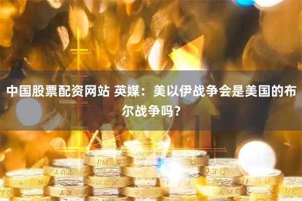 中国股票配资网站 英媒:美以伊战争会是美国的布尔战争吗?
