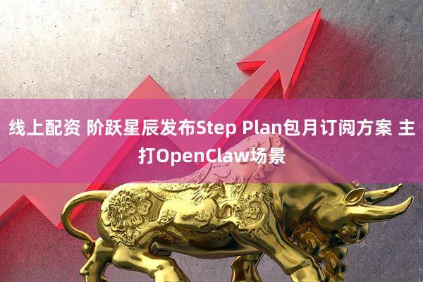 线上配资 阶跃星辰发布Step Plan包月订阅方案 主打OpenClaw场景