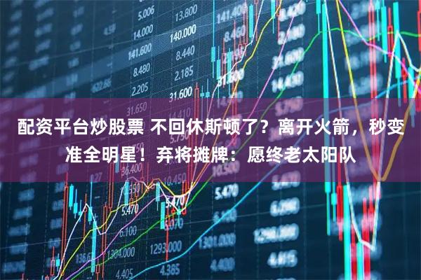 配资平台炒股票 不回休斯顿了？离开火箭，秒变准全明星！弃将摊牌：愿终老太阳队