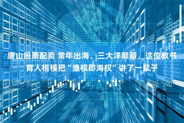 唐山股票配资 常年出海、三大洋颠簸，这位教书育人楷模把“渔权即海权”讲了一辈子